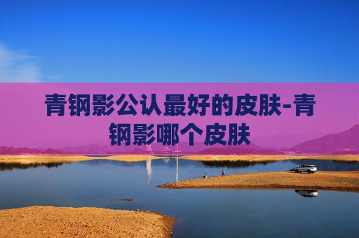 青钢影公认最好的皮肤-青钢影哪个皮肤