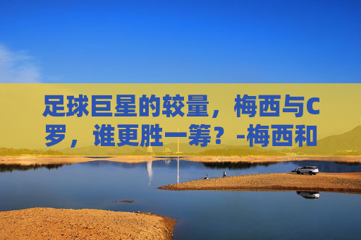 足球巨星的较量，梅西与C罗，谁更胜一筹？-梅西和c罗哪个厉害一点