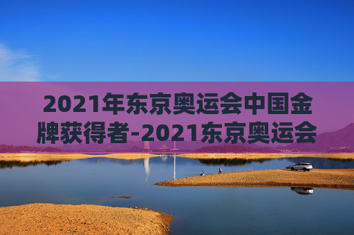 2021年东京奥运会中国金牌获得者-2021东京奥运会金牌中国得主