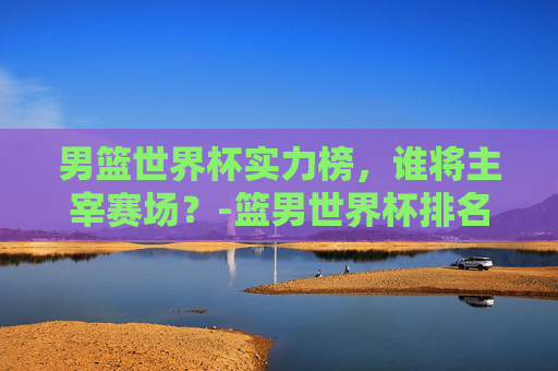 男篮世界杯实力榜，谁将主宰赛场？-篮男世界杯排名