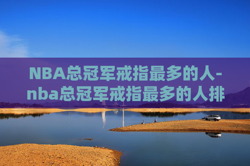 NBA总冠军戒指最多的人-nba总冠军戒指最多的人排名