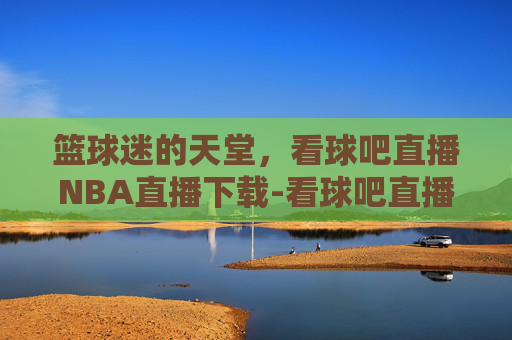 篮球迷的天堂，看球吧直播NBA直播下载-看球吧直播nba直播下载手机版