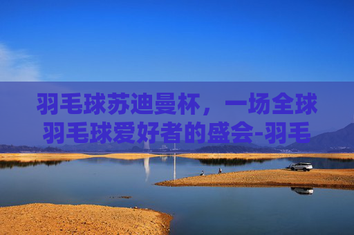 羽毛球苏迪曼杯，一场全球羽毛球爱好者的盛会-羽毛球苏迪曼杯几年一次