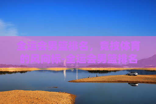 全运会男篮排名，竞技体育的风向标-全运会男篮排名规则