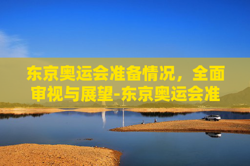 东京奥运会准备情况，全面审视与展望-东京奥运会准备情况是什么