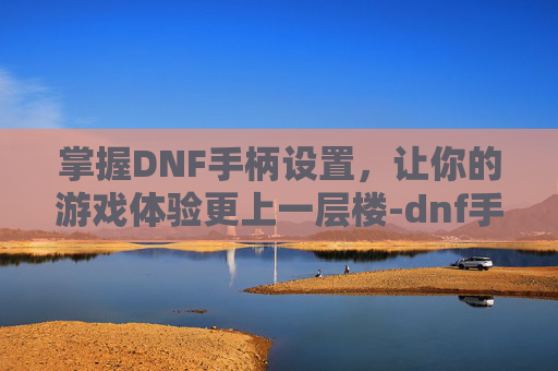 掌握DNF手柄设置，让你的游戏体验更上一层楼-dnf手柄设置教程