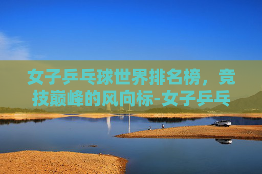 女子乒乓球世界排名榜，竞技巅峰的风向标-女子乒乓球世界排名榜最新
