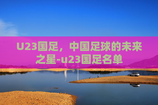 U23国足，中国足球的未来之星-u23国足名单