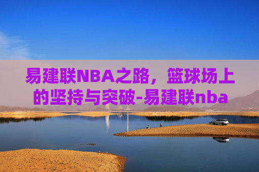 易建联NBA之路，篮球场上的坚持与突破-易建联nba生涯