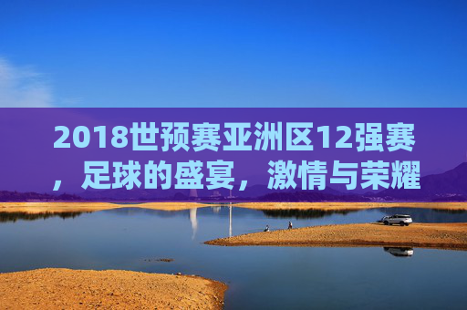 2018世预赛亚洲区12强赛，足球的盛宴，激情与荣耀的碰撞-2018世预赛亚洲区12强赛中国战绩