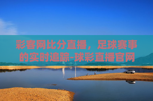 彩客网比分直播，足球赛事的实时追踪-球彩直播官网