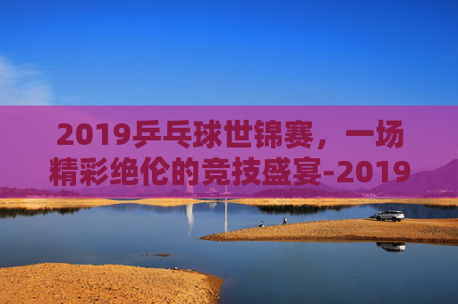 2019乒乓球世锦赛，一场精彩绝伦的竞技盛宴-2019乒乓球世锦赛女单决赛完整视频