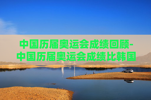 中国历届奥运会成绩回顾-中国历届奥运会成绩比韩国