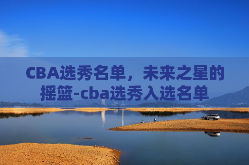CBA选秀名单，未来之星的摇篮-cba选秀入选名单