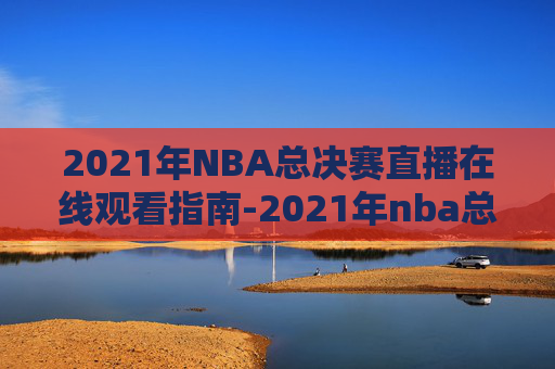 2021年NBA总决赛直播在线观看指南-2021年nba总决赛直播回放