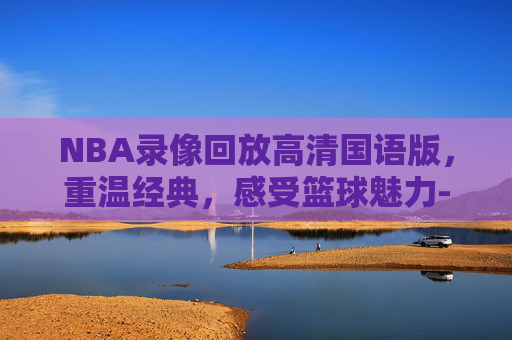 NBA录像回放高清国语版，重温经典，感受篮球魅力-nba录像回放高清国语版2020年9月10日