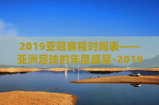 2019亚冠赛程时间表——亚洲足球的年度盛宴-2019亚冠赛程时间表格