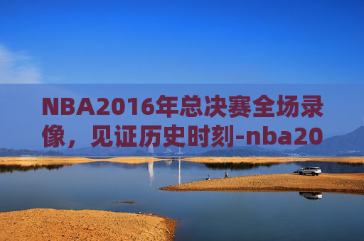 NBA2016年总决赛全场录像，见证历史时刻-nba2016年总决赛全场回放