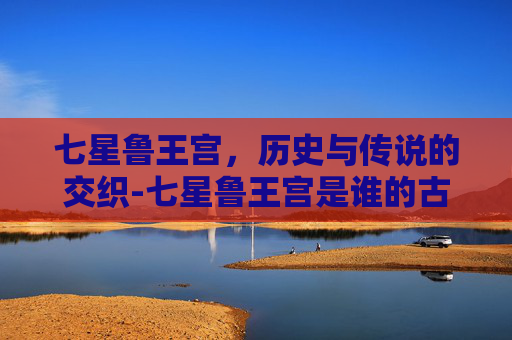 七星鲁王宫，历史与传说的交织-七星鲁王宫是谁的古墓
