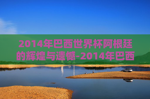 2014年巴西世界杯阿根廷的辉煌与遗憾-2014年巴西世界杯阿根廷赛程