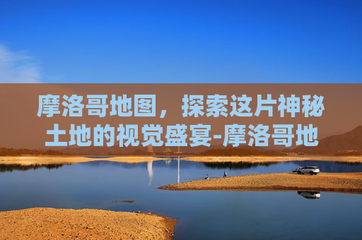 摩洛哥地图，探索这片神秘土地的视觉盛宴-摩洛哥地图中文版全图