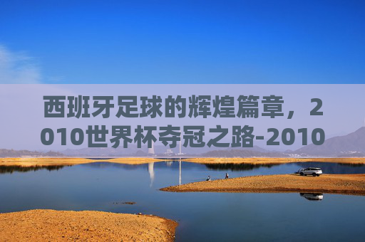 西班牙足球的辉煌篇章，2010世界杯夺冠之路-2010世界杯西班牙夺冠之路天下足球
