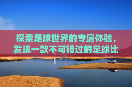 探索足球世界的专属体验，发现一款不可错过的足球比赛观看应用-一个专门看足球比赛的app