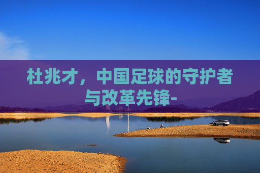 杜兆才，中国足球的守护者与改革先锋-