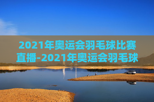 2021年奥运会羽毛球比赛直播-2021年奥运会羽毛球比赛直播在哪看