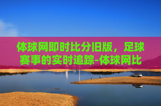 体球网即时比分旧版，足球赛事的实时追踪-体球网比分下载