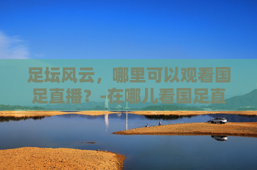 足坛风云，哪里可以观看国足直播？-在哪儿看国足直播