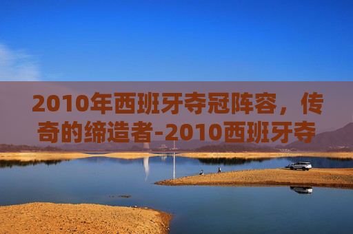 2010年西班牙夺冠阵容，传奇的缔造者-2010西班牙夺冠阵容解析