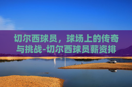 切尔西球员，球场上的传奇与挑战-切尔西球员薪资排名