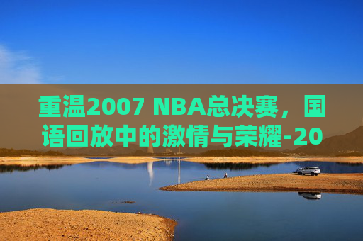 重温2007 NBA总决赛，国语回放中的激情与荣耀-2007nba总决赛第七场录像回放
