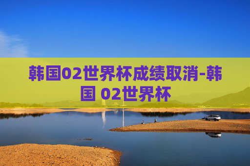 韩国02世界杯成绩取消-韩国 02世界杯