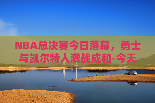 NBA总决赛今日落幕，勇士与凯尔特人激战成和-今天nba总决赛直播在线直播