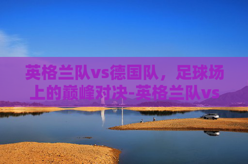 英格兰队vs德国队，足球场上的巅峰对决-英格兰队vs德国队直播