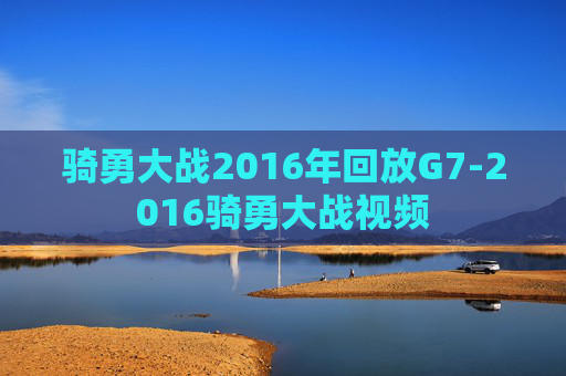 骑勇大战2016年回放G7-2016骑勇大战视频
