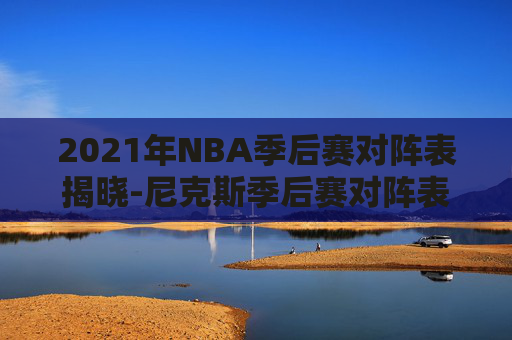 2021年NBA季后赛对阵表揭晓-尼克斯季后赛对阵表