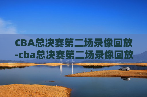 CBA总决赛第二场录像回放-cba总决赛第二场录像回放在哪看