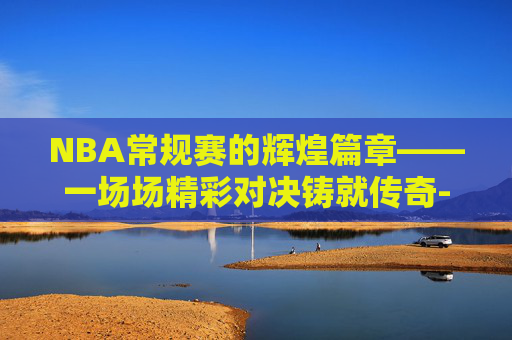 NBA常规赛的辉煌篇章——一场场精彩对决铸就传奇-nba常规赛一共几场