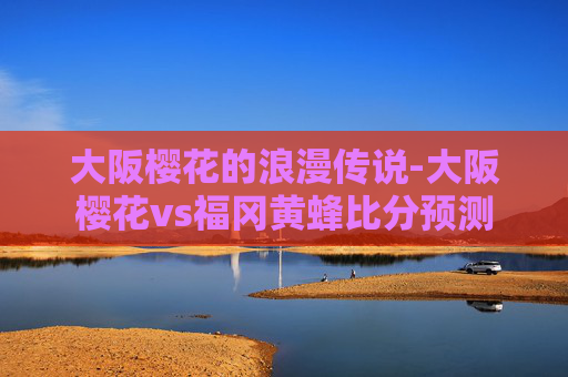 大阪樱花的浪漫传说-大阪樱花vs福冈黄蜂比分预测