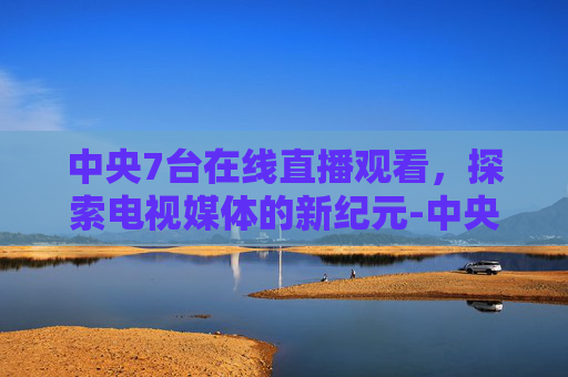 中央7台在线直播观看，探索电视媒体的新纪元-中央7台在线直播观看国防公开课