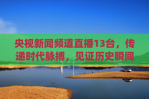 央视新闻频道直播13台，传递时代脉搏，见证历史瞬间-央视新闻频道直播13台在线观看直播(战疫情)