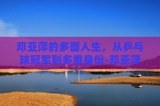 邓亚萍的多面人生，从乒乓球冠军到多重身份-邓亚萍的丈夫是哪里人