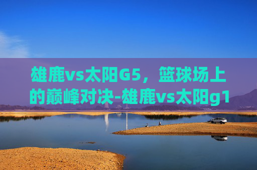雄鹿vs太阳G5，篮球场上的巅峰对决-雄鹿vs太阳g1
