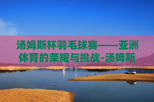 汤姆斯杯羽毛球赛——亚洲体育的荣耀与挑战-汤姆斯杯羽毛球赛程