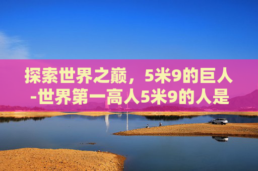探索世界之巅，5米9的巨人-世界第一高人5米9的人是谁