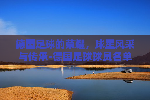 德国足球的荣耀，球星风采与传承-德国足球球员名单