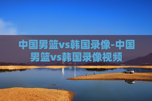 中国男篮vs韩国录像-中国男篮vs韩国录像视频